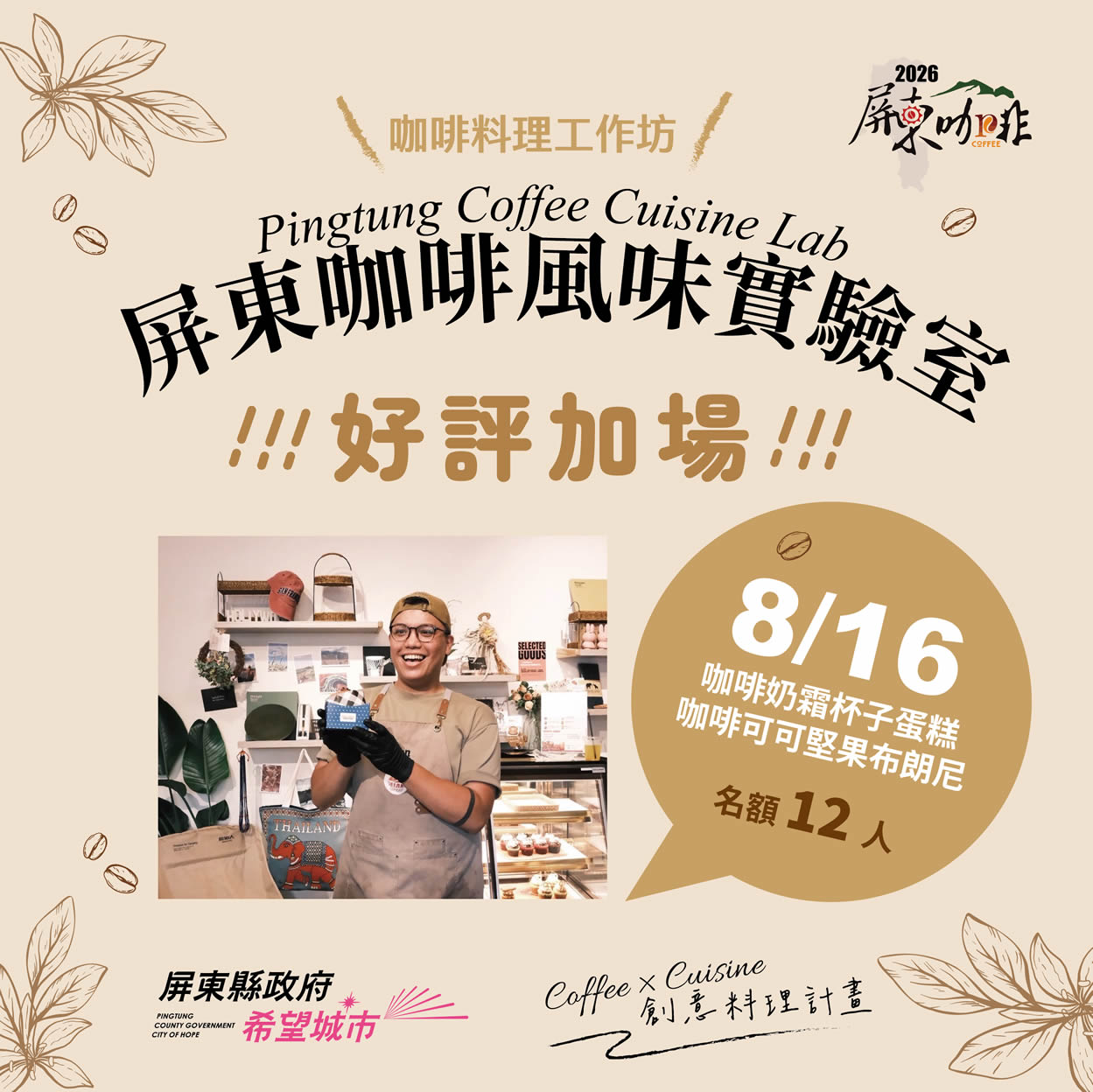 2026
咖啡料理工作坊
屏東咖啡風味實驗室
Pingtung Coffee Cuisine Lab
!!!好評加場!!!
屏柬咖啡 COFFEE
SELECTED
GUUDS
----
THAILAND
8/16
咖啡奶霜杯子蛋糕
咖啡可可堅果布朗尼
名额12人
屏東縣政府
PINGTUNG
COUNTY GOVERNMENT
CITY OF HOPE 希望城市
Coffee x Cuisine 創意料理計畫